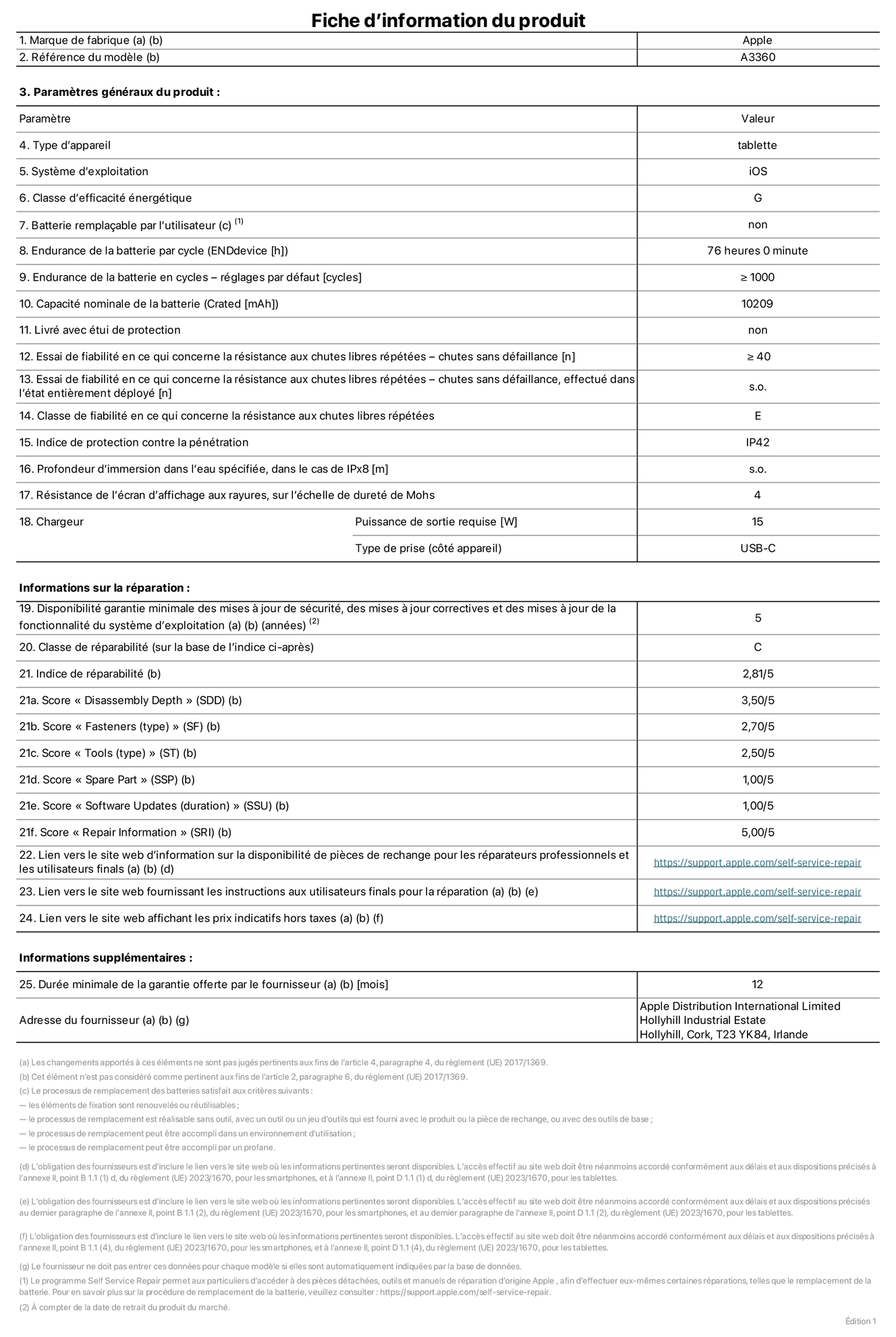 Fiche d’informations produit de l’iPad Pro 13 pouces M5 Wi‑Fi, modèle A3360. Fournie par Apple Distribution International Limited, Hollyhill Industrial Estate. Cork, T23 YK84, Irlande. Type d’appareil : tablette. Système d’exploitation : iOS. Classe d’efficacité énergétique : G. Batterie remplaçable par l’utilisateur : non. Endurance de la batterie par cycle : 76 heures. Endurance de la batterie en cycles – réglages par défaut : supérieure ou égale à 1 000. Capacité nominale de la batterie : 10 209 mAh. Livré avec étui de protection : non. Essai de fiabilité en ce qui concerne la résistance aux chutes libres répétées – chutes sans défaillance : supérieur ou égal à 40. Essai de fiabilité en ce qui concerne la résistance aux chutes libres répétées – chutes sans défaillance, effectué dans l’état entièrement déployé : non applicable. Classe de fiabilité en ce qui concerne la résistance aux chutes libres répétées : E. Indice de protection contre la pénétration : IP42. Profondeur d’immersion dans l’eau spécifiée, dans le cas de l’IPx8 : non applicable. Résistance de l’écran d’affichage aux rayures sur l’échelle de dureté de Mohs : 4. Puissance de sortie requise du chargeur : 15 W. Type de prise (côté appareil) : USB‑C. Disponibilité garantie minimale des mises à jour de sécurité, des mises à jour correctives et des mises à jour de la fonctionnalité du système d’exploitation : 5 ans. Classe de réparabilité : C. Indice de réparabilité : 2,81/5. Score pour la profondeur de désassemblage (SDD) : 3,50/5. Score pour les éléments de fixation : 2,70/5. Score pour les outils : 2,50/5. Score pour les pièces de rechange : 1,00/5. Score pour la mise à jour des logiciels : 1,00/5. Score pour les informations concernant la réparation : 5,00/5. Lien vers le site web d’information sur la disponibilité des pièces de rechange pour les réparateurs professionnels et les utilisateurs finals : https://support.apple.com/self-service-repair. Lien vers le site web fournissant les instructions aux utilisateurs finals pour la réparation : https://support.apple.com/self-service-repair. Lien vers le site web affichant les prix indicatifs hors taxes : https://support.apple.com/self-service-repair. Garantie générale de 12 mois offerte.